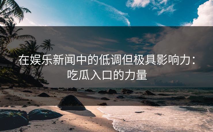 在娱乐新闻中的低调但极具影响力：吃瓜入口的力量