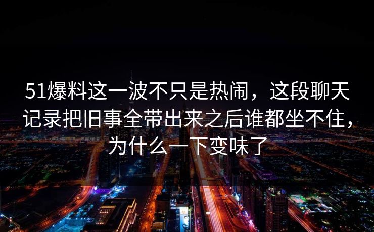 51爆料这一波不只是热闹，这段聊天记录把旧事全带出来之后谁都坐不住，为什么一下变味了
