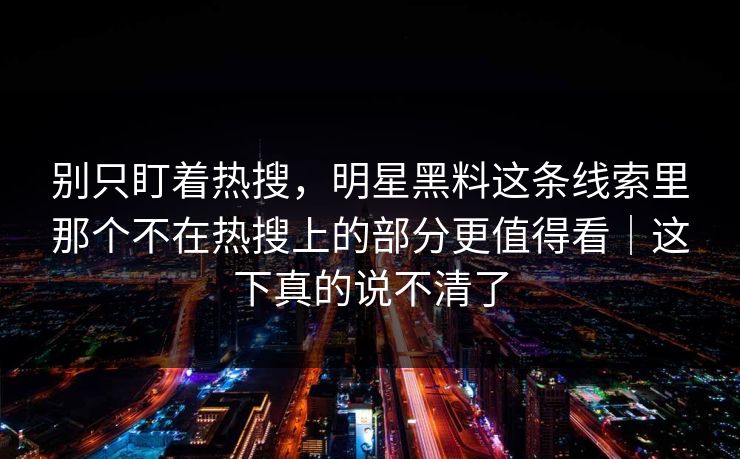 别只盯着热搜，明星黑料这条线索里那个不在热搜上的部分更值得看｜这下真的说不清了