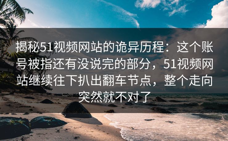 揭秘51视频网站的诡异历程：这个账号被指还有没说完的部分，51视频网站继续往下扒出翻车节点，整个走向突然就不对了