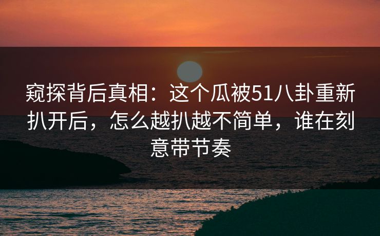 窥探背后真相：这个瓜被51八卦重新扒开后，怎么越扒越不简单，谁在刻意带节奏
