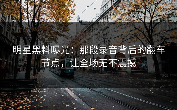 明星黑料曝光：那段录音背后的翻车节点，让全场无不震撼