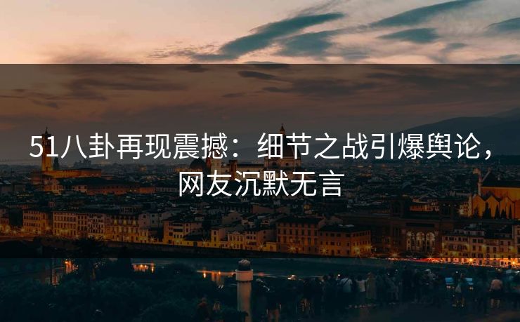 51八卦再现震撼：细节之战引爆舆论，网友沉默无言