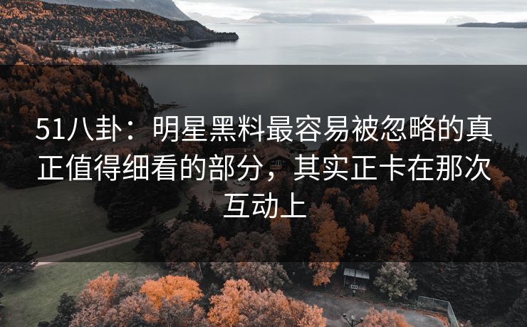51八卦：明星黑料最容易被忽略的真正值得细看的部分，其实正卡在那次互动上