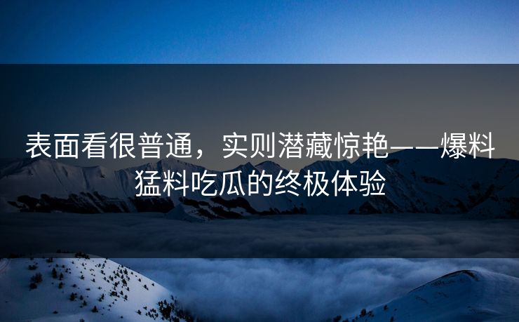 表面看很普通，实则潜藏惊艳——爆料猛料吃瓜的终极体验
