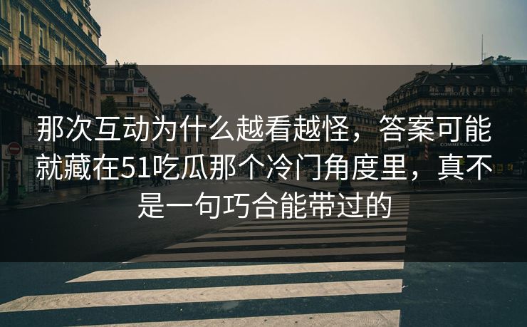 那次互动为什么越看越怪，答案可能就藏在51吃瓜那个冷门角度里，真不是一句巧合能带过的