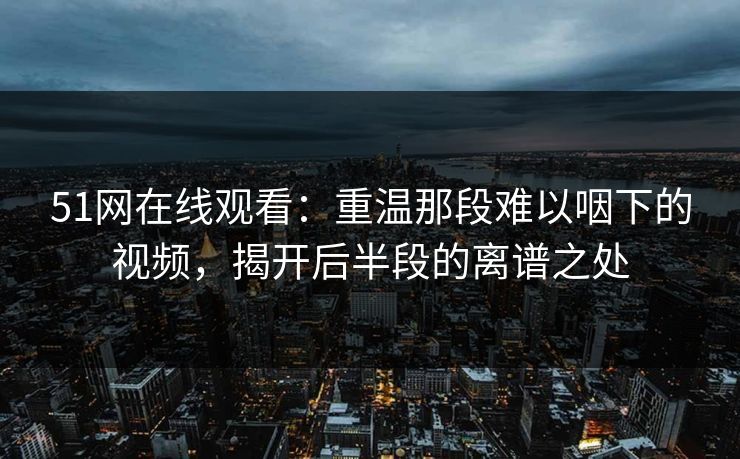51网在线观看：重温那段难以咽下的视频，揭开后半段的离谱之处