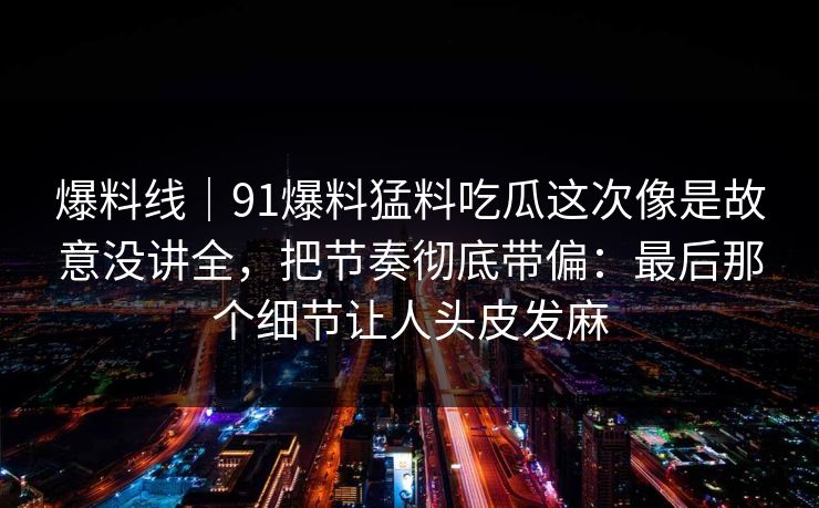 爆料线｜91爆料猛料吃瓜这次像是故意没讲全，把节奏彻底带偏：最后那个细节让人头皮发麻