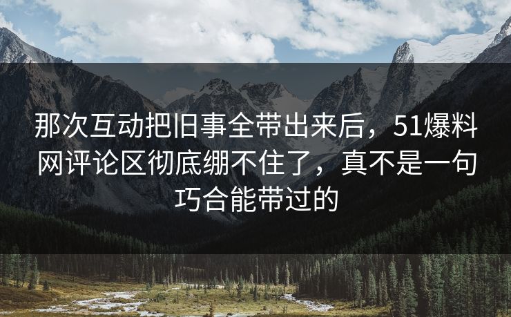 那次互动把旧事全带出来后，51爆料网评论区彻底绷不住了，真不是一句巧合能带过的