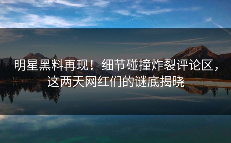 明星黑料再现！细节碰撞炸裂评论区，这两天网红们的谜底揭晓