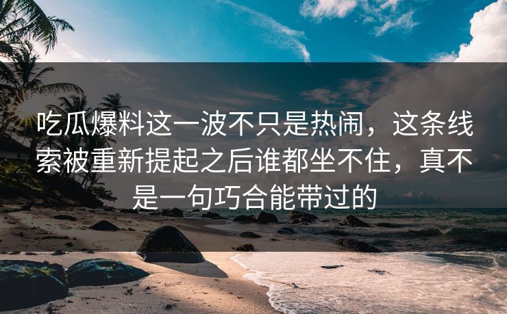 吃瓜爆料这一波不只是热闹，这条线索被重新提起之后谁都坐不住，真不是一句巧合能带过的