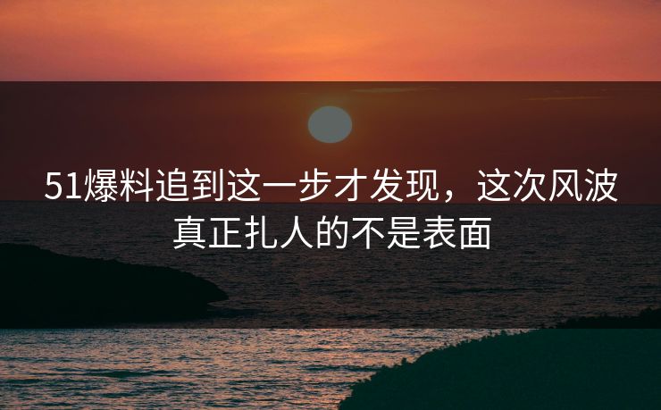 51爆料追到这一步才发现，这次风波真正扎人的不是表面