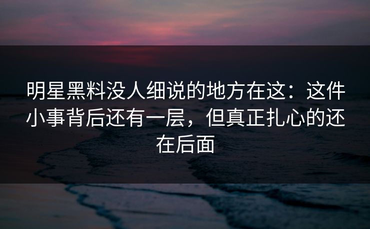 明星黑料没人细说的地方在这：这件小事背后还有一层，但真正扎心的还在后面