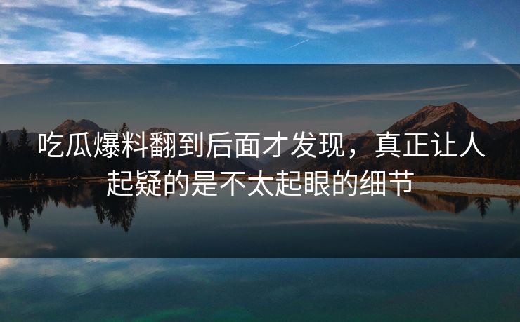 吃瓜爆料翻到后面才发现，真正让人起疑的是不太起眼的细节