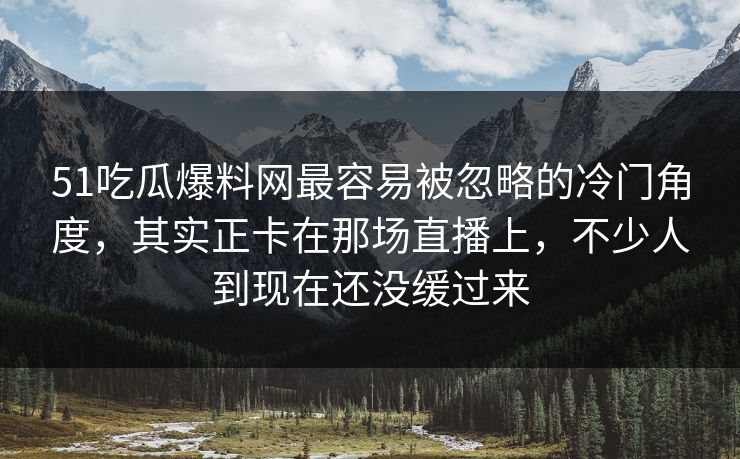 51吃瓜爆料网最容易被忽略的冷门角度，其实正卡在那场直播上，不少人到现在还没缓过来
