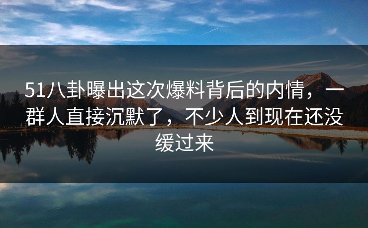 51八卦曝出这次爆料背后的内情，一群人直接沉默了，不少人到现在还没缓过来
