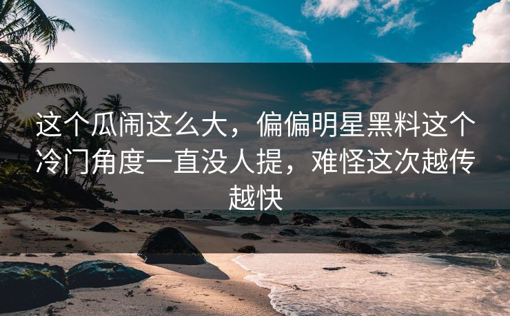 这个瓜闹这么大，偏偏明星黑料这个冷门角度一直没人提，难怪这次越传越快