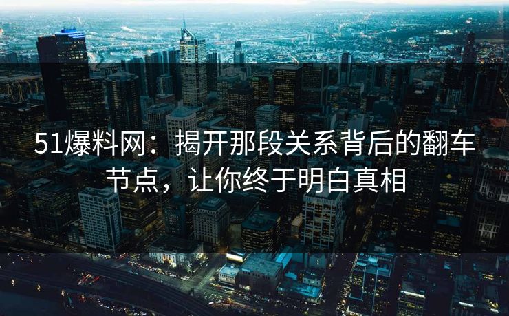 51爆料网：揭开那段关系背后的翻车节点，让你终于明白真相