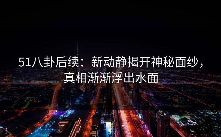 51八卦后续：新动静揭开神秘面纱，真相渐渐浮出水面