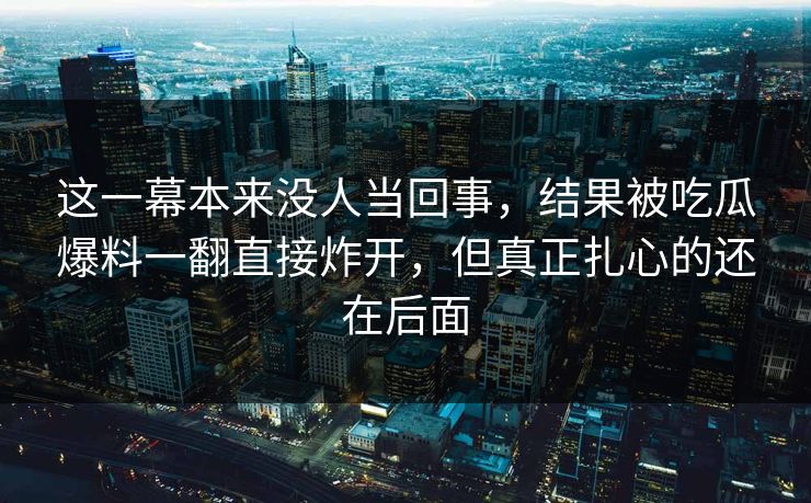 这一幕本来没人当回事，结果被吃瓜爆料一翻直接炸开，但真正扎心的还在后面