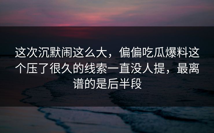这次沉默闹这么大，偏偏吃瓜爆料这个压了很久的线索一直没人提，最离谱的是后半段