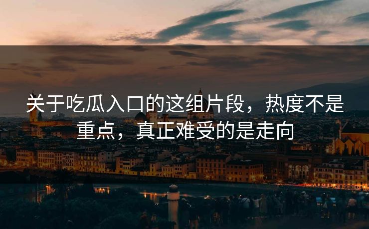 关于吃瓜入口的这组片段，热度不是重点，真正难受的是走向