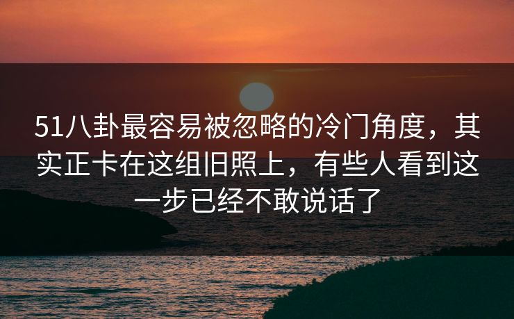 51八卦最容易被忽略的冷门角度，其实正卡在这组旧照上，有些人看到这一步已经不敢说话了