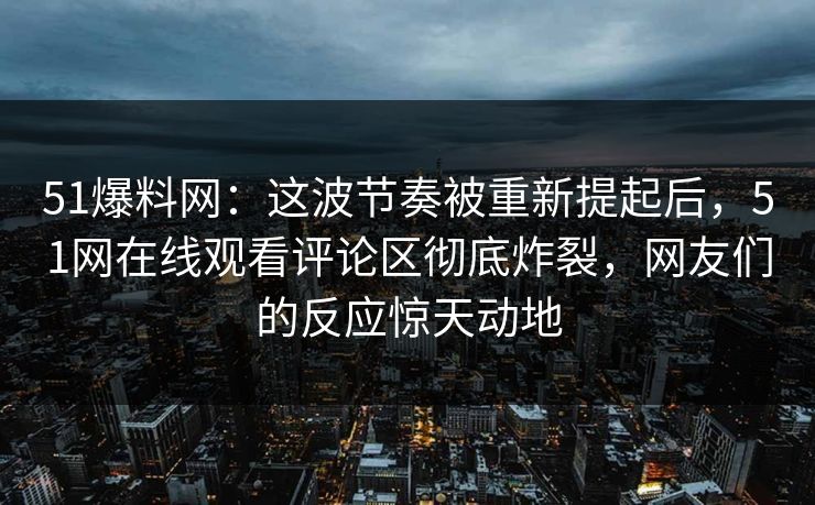 51爆料网：这波节奏被重新提起后，51网在线观看评论区彻底炸裂，网友们的反应惊天动地