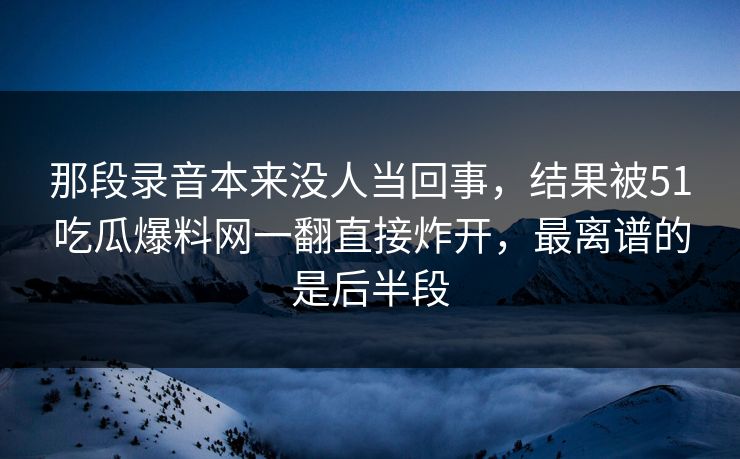 那段录音本来没人当回事，结果被51吃瓜爆料网一翻直接炸开，最离谱的是后半段