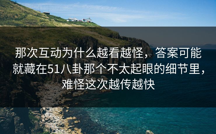 那次互动为什么越看越怪，答案可能就藏在51八卦那个不太起眼的细节里，难怪这次越传越快