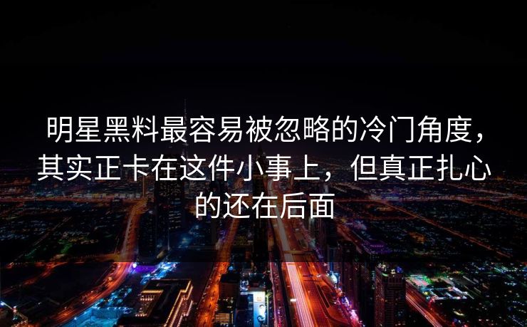明星黑料最容易被忽略的冷门角度，其实正卡在这件小事上，但真正扎心的还在后面