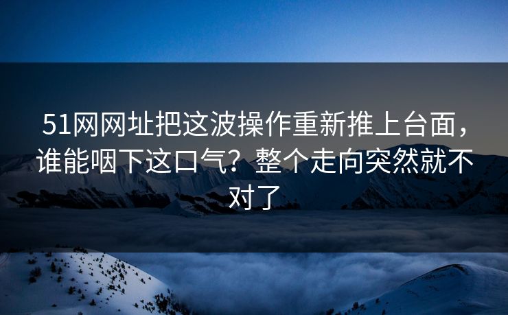51网网址把这波操作重新推上台面，谁能咽下这口气？整个走向突然就不对了