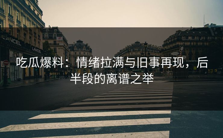 吃瓜爆料：情绪拉满与旧事再现，后半段的离谱之举