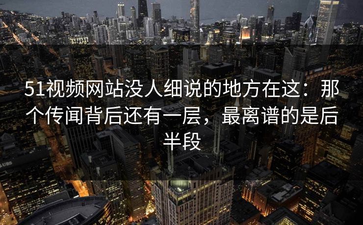 51视频网站没人细说的地方在这：那个传闻背后还有一层，最离谱的是后半段