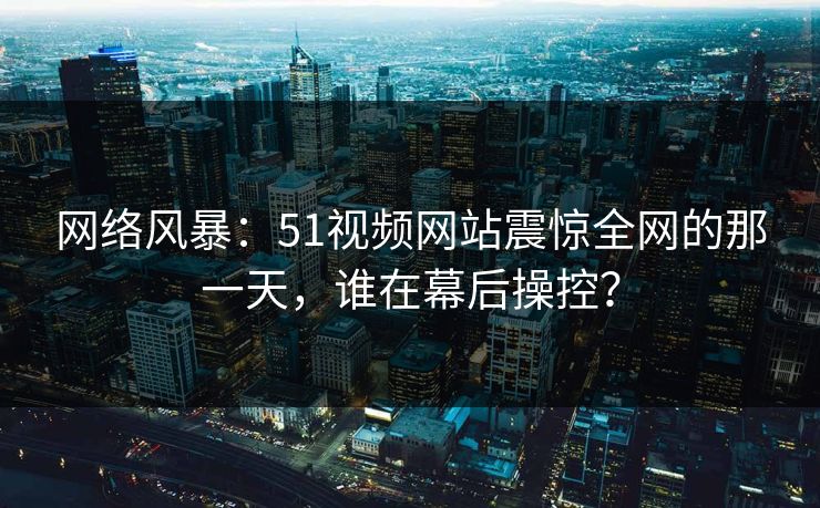 网络风暴:51视频网站震惊全网的那一天,谁在幕后操控? 网络风暴:51视频网站震惊全网的那一天,谁在幕后操控?
