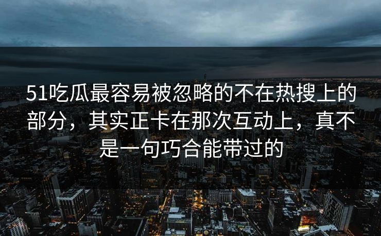 51吃瓜最容易被忽略的不在热搜上的部分，其实正卡在那次互动上，真不是一句巧合能带过的