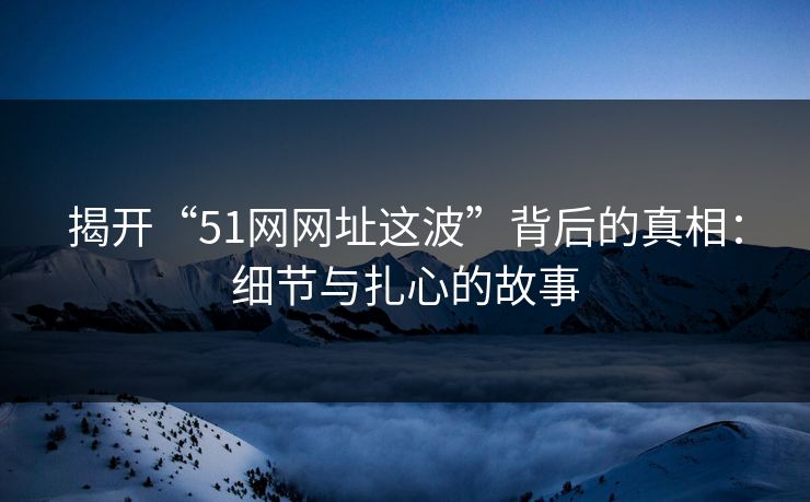 揭开“51网网址这波”背后的真相：细节与扎心的故事