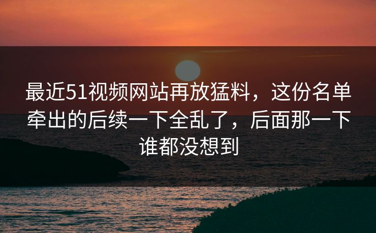 最近51视频网站再放猛料，这份名单牵出的后续一下全乱了，后面那一下谁都没想到
