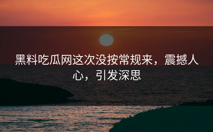 黑料吃瓜网这次没按常规来，震撼人心，引发深思