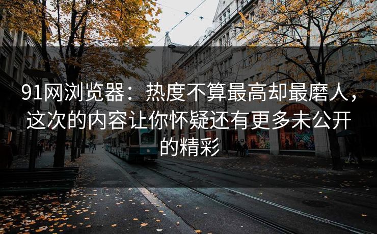 91网浏览器：热度不算最高却最磨人，这次的内容让你怀疑还有更多未公开的精彩