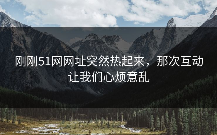 刚刚51网网址突然热起来，那次互动让我们心烦意乱