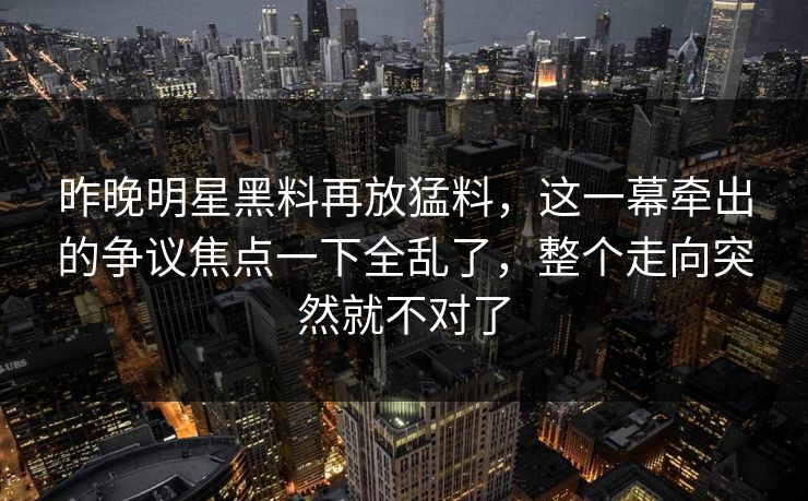昨晚明星黑料再放猛料，这一幕牵出的争议焦点一下全乱了，整个走向突然就不对了
