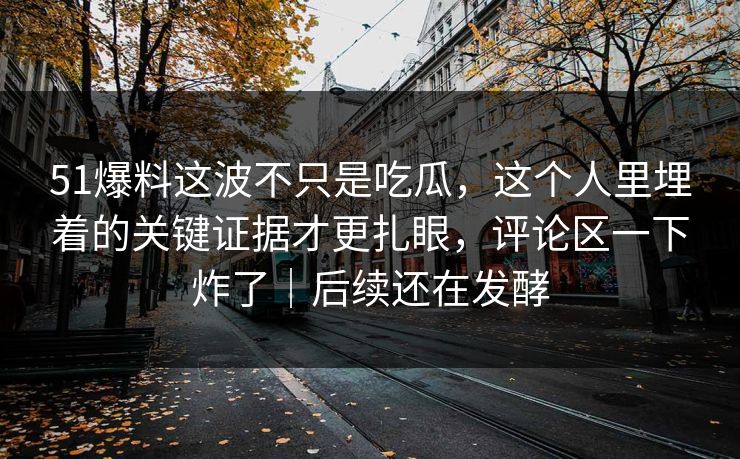 51爆料这波不只是吃瓜，这个人里埋着的关键证据才更扎眼，评论区一下炸了｜后续还在发酵