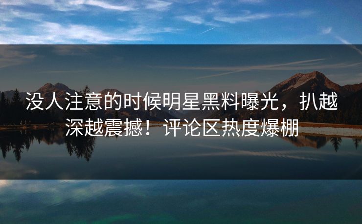 没人注意的时候明星黑料曝光，扒越深越震撼！评论区热度爆棚
