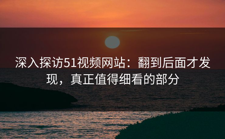 深入探访51视频网站：翻到后面才发现，真正值得细看的部分
