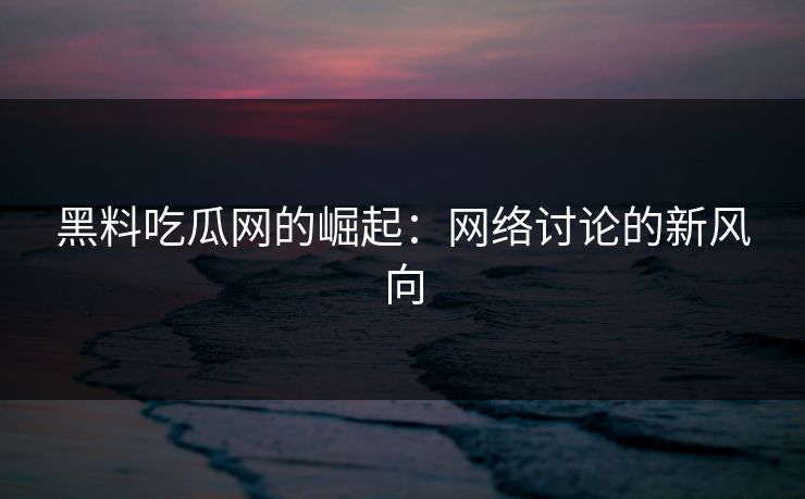黑料吃瓜网的崛起：网络讨论的新风向