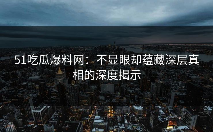 51吃瓜爆料网：不显眼却蕴藏深层真相的深度揭示