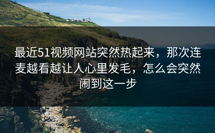 最近51视频网站突然热起来，那次连麦越看越让人心里发毛，怎么会突然闹到这一步