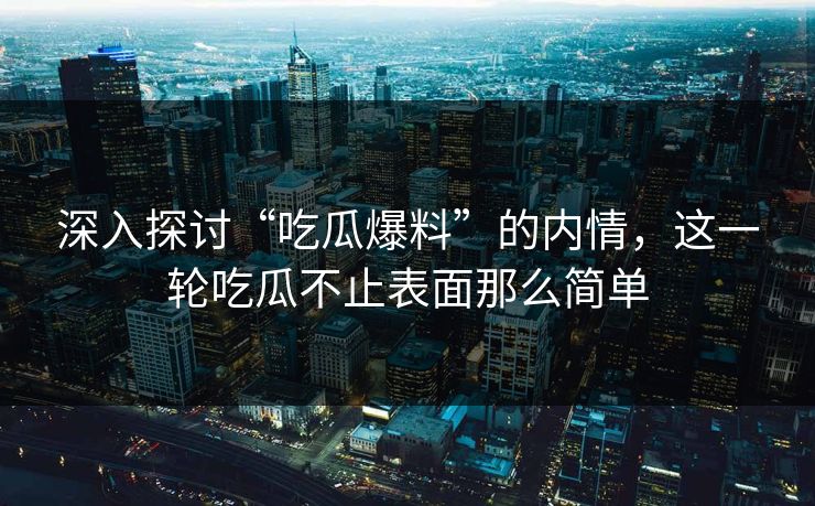 深入探讨“吃瓜爆料”的内情，这一轮吃瓜不止表面那么简单
