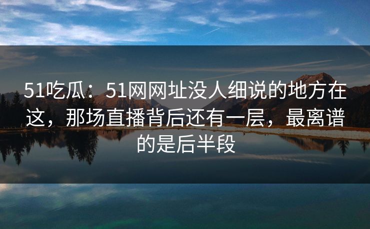 51吃瓜：51网网址没人细说的地方在这，那场直播背后还有一层，最离谱的是后半段